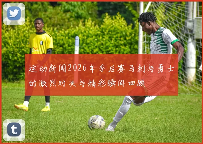 运动新闻2026年季后赛马刺与勇士的激烈对决与精彩瞬间回顾