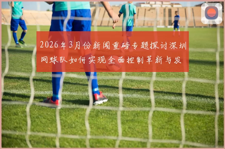 2026年3月份新闻重磅专题探讨深圳网球队如何实现全面控制革新与发展新战略